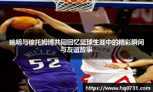 姚明与穆托姆博共同回忆篮球生涯中的精彩瞬间与友谊故事